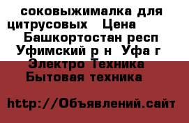 соковыжималка для цитрусовых › Цена ­ 8 000 - Башкортостан респ., Уфимский р-н, Уфа г. Электро-Техника » Бытовая техника   